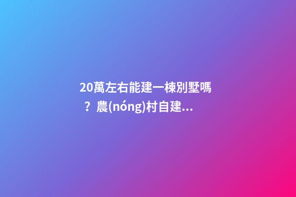 20萬左右能建一棟別墅嗎？農(nóng)村自建別墅的花費介紹！！